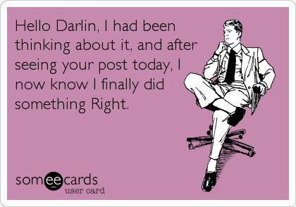 Hello Darlin, I had been
thinking about it, and after
seeing your post today, I
now know I finally did
something Right.