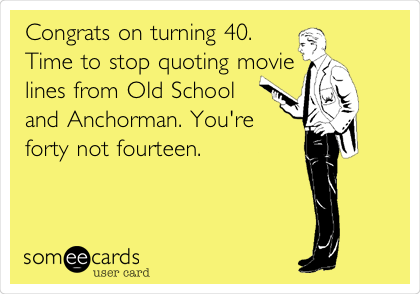 Congrats on turning 40.
Time to stop quoting movie
lines from Old School
and Anchorman. You're 
forty not fourteen. 
