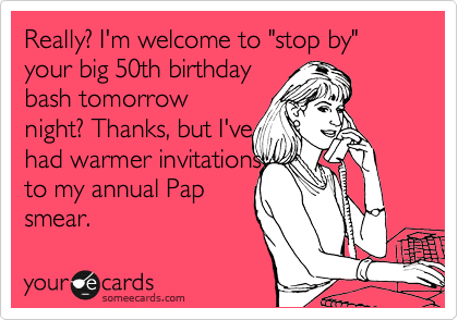 Really? I'm welcome to "stop by" your big 50th birthday
bash tomorrow
night? Thanks, but I've
had warmer invitations 
to my annual Pap
smear.