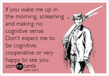 If you wake me up in
the morning, screaming
and making no
cognitive sense. 
Don't expect me to
be cognitive,
cooperative or very
happy to see you.