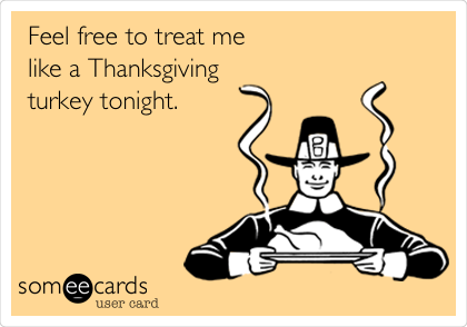 Feel free to treat me
like a Thanksgiving
turkey tonight.