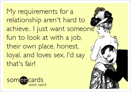 My requirements for a
relationship aren't hard to
achieve.. I just want someone
fun to look at with a job,
their own place, honest,
loyal, and loves sex, I'd say
that's fair!