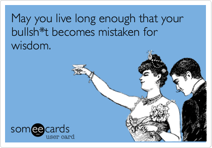 May you live long enough that your bullsh*t becomes mistaken for wisdom.