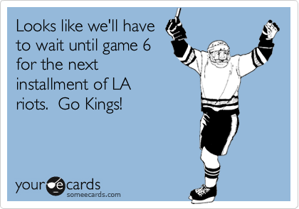 Looks like we'll have
to wait until game 6
for the next
installment of LA
riots.  Go Kings!