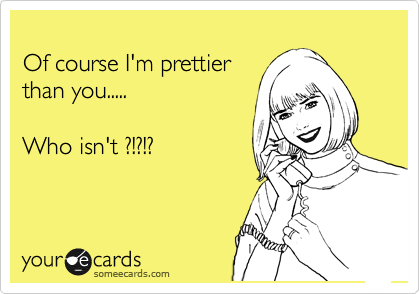 
Of course I'm prettier 
than you..... 
 
Who isnt ?!?!?