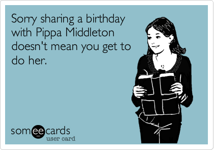 Sorry sharing a birthday
with Pippa Middleton
doesn't mean you get to
do her.


