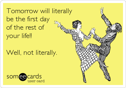 Tomorrow will literally
be the first day
of the rest of
your life!!

Well, not literally.