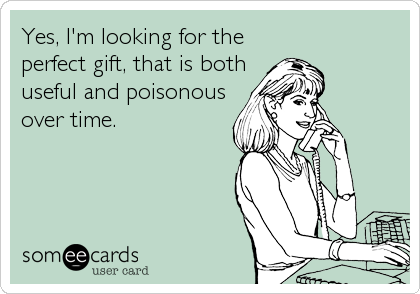 Yes, I'm looking for the 
perfect gift, that is both
useful and poisonous
over time.