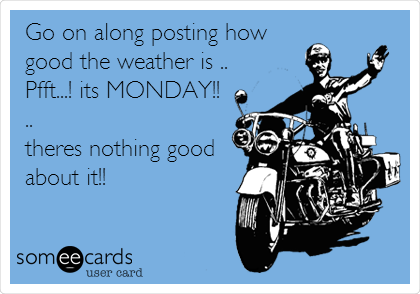 Go on along posting how
good the weather is ..
Pfft...! its MONDAY!!
..
theres nothing good
about it!!