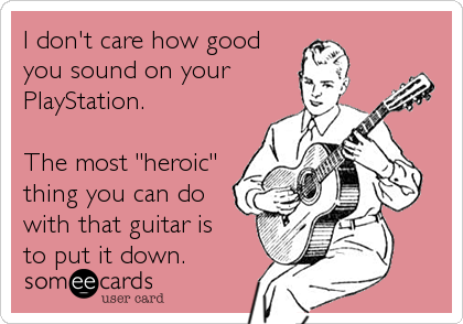 I don't care how good
you sound on your 
PlayStation.

The most "heroic"
thing you can do
with that guitar is
to put it down.