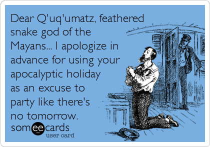 Dear Q'uq'umatz, feathered
snake god of the
Mayans... I apologize in
advance for using your
apocalyptic holiday
as an excuse to
party like there's 
no tomorrow.