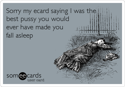 Sorry my ecard saying I was the
best pussy you would
ever have made you
fall asleep