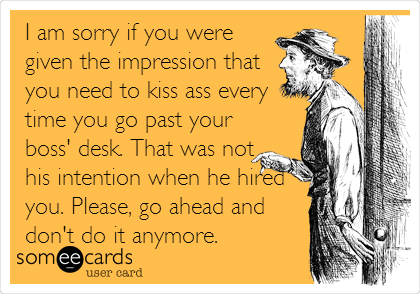 I am sorry if you were
given the impression that
you need to kiss ass every
time you go past your
boss' desk. That was not
his intention when he hired
you. Please, go ahead and
don't do it anymore.