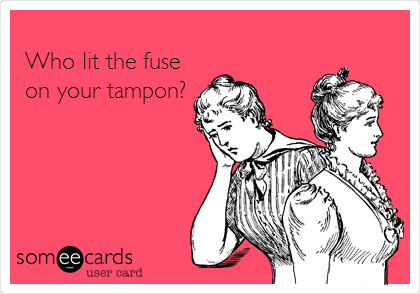 
Who lit the fuse 
on your tampon?