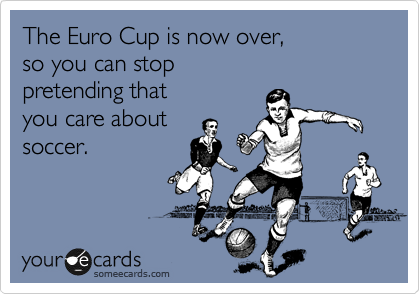 The Euro Cup is now over, 
so you can stop 
pretending that 
you care about
soccer.