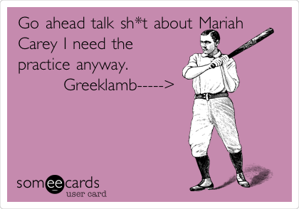 Go ahead talk sh*t about Mariah
Carey I need the 
practice anyway.        
        Greeklamb----->