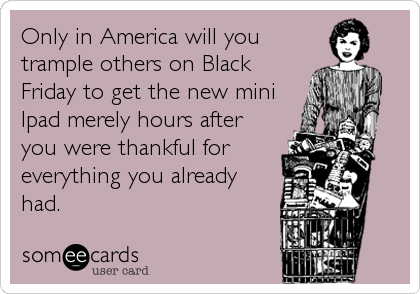 Only in America will you
trample others on Black
Friday to get the new mini
Ipad merely hours after
you were thankful for
everything you already
had.