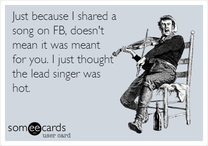 Just because I shared a
song on FB, doesn't
mean it was meant
for you. I just thought
the lead singer was
hot.