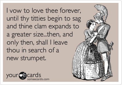 I vow to love thee forever,
until thy titties begin to sag
and thine clam expands to
a greater size...then, and
only then, shall I leave
thou in search of a
new strumpet.