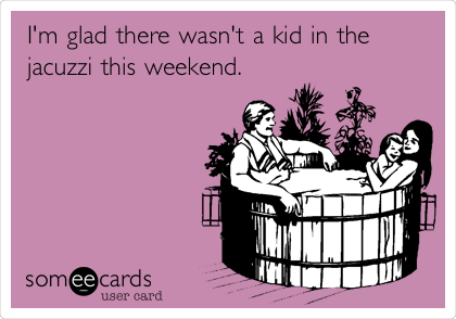 I'm glad there wasn't a kid in the
jacuzzi this weekend. 