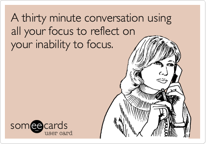 A thirty minute conversation using all your focus to reflect on
your inability to focus.