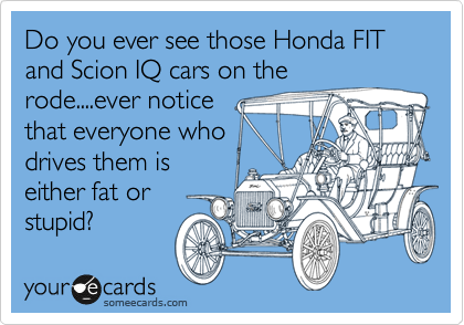 Do you ever see those Honda FIT and Scion IQ cars on the rode....ever notice 
that everyone who
drives them is
either fat or
stupid?