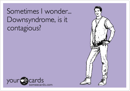 Sometimes I wonder...
Downsyndrome, is it
contagious?