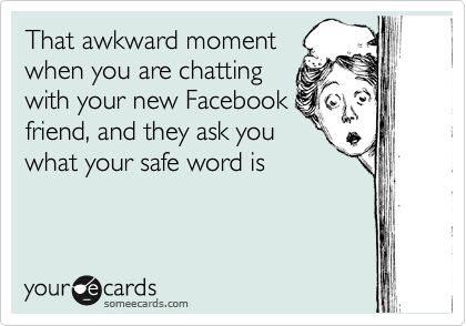 That awkward moment 
when you are chatting 
with your new Facebook 
friend, and they ask you 
what your safe word is 