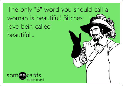The only "B" word you should call a
woman is beautiful! Bitches 
love bein called
beautiful...