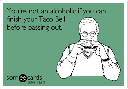 You're not an alcoholic if you   finish your Taco Bellbefore passing out.