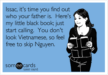Issac, it's time you find out
who your father is.  Here's
my little black book; just
start calling.  You don't
look Vietnamese, so feel
free to skip Nguyen.