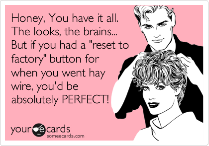 Honey, You have it all.
The looks, the brains...
But if you had a "reset to
factory" button for
when you went hay
wire, you'd be
absolutely PERFECT!