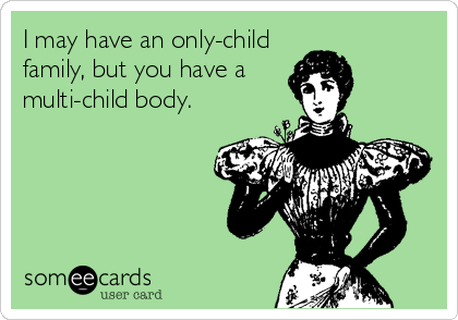 I may have an only-child
family, but you have a
multi-child body.