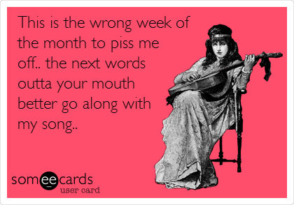 This is the wrong week of
the month to piss me
off.. the next words
outta your mouth
better go along with
my song..