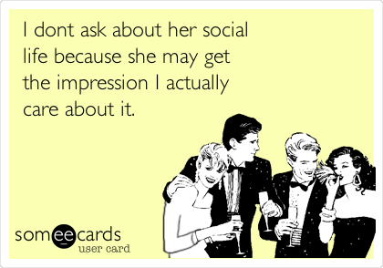 I dont ask about her social
life because she may get
the impression I actually
care about it.