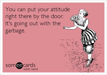 You can put your attitude
right there by the door. 
It's going out with the
garbage.