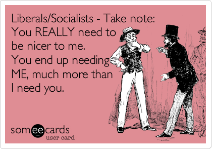 Liberals/Socialists - Take note:
You REALLY need to 
be nicer to me. 
You end up needing 
ME, much more than 
I need you.