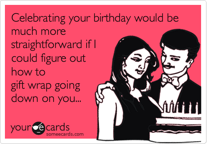 Celebrating your birthday would be much more
straightforward if I
could figure out
how to
gift wrap going
down on you... 