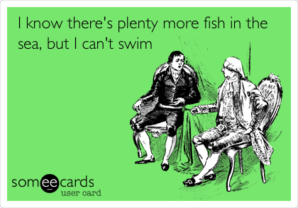 I know there's plenty more fish in the
sea, but I can't swim