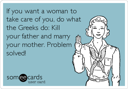 If you want a woman to
take care of you, do what
the Greeks do: Kill
your father and marry
your mother. Problem
solved!