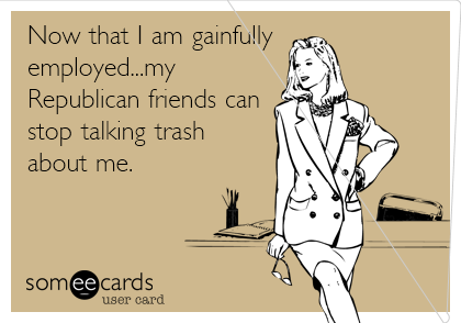 Now that I am gainfully
employed...my
Republican friends can
stop talking trash
about me.