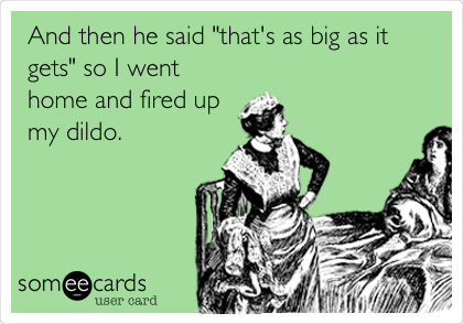 And then he said "that's as big as it
gets" so I went
home and fired up
my dildo. 
