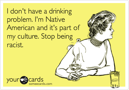 I don't have a drinking
problem. I'm Native
American and it's part of
my culture. Stop being
racist. 