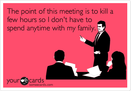 The point of this meeting is to kill a few hours so I don't have to
spend anytime with my family.
