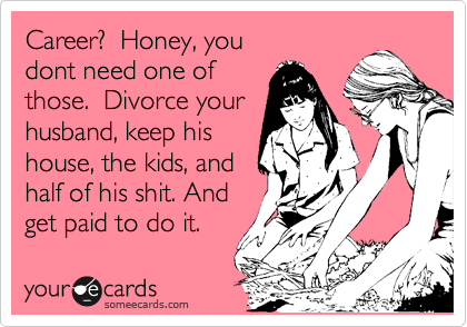 Career?  Honey, you
dont need one of
those.  Just divorce a
guy, keep the kids,
half his shit, and get
paid monthly, just
like mommy does.