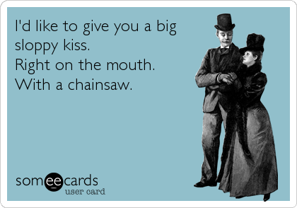 I'd like to give you a big
sloppy kiss.
Right on the mouth.
With a chainsaw.