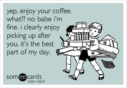 yep%2C enjoy your coffee.
what%3F%3F no babe i'm
fine. i clearly enjoy
picking up after
you. it's the best
part of my day. 