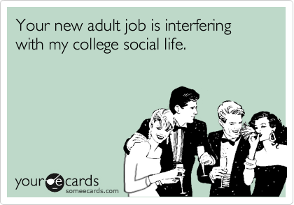 Your new adult job is interfering with my college social life.