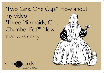 "Two Girls, One Cup" has nothing on my first starring role in 
"Three milkmaids, One
Chamber Pot"