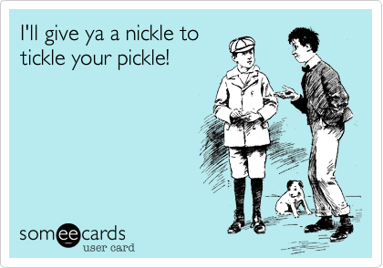 I'll give ya a nickle to
tickle your pickle!